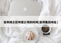 吉利成立区块链公司的时间[吉利集团域名]